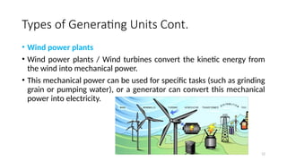 12
Types of Generating Units Cont.
• Wind power plants
• Wind power plants / Wind turbines convert the kinetic energy from
the wind into mechanical power.
• This mechanical power can be used for specific tasks (such as grinding
grain or pumping water), or a generator can convert this mechanical
power into electricity.
 