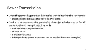 13
Power Transmission
• Once the power is generated it must be transmitted to the consumers
• Depending on locality and type of the power plants
• Goal is to interconnect the generating plants (usually located at far off
areas) to the consumption points with
• Reduced cost of implementation
• Limited losses
• Increased reliability
• Interoperability (power in one area can be supplied from another region)
 