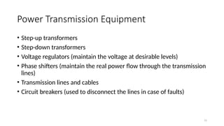 15
Power Transmission Equipment
• Step-up transformers
• Step-down transformers
• Voltage regulators (maintain the voltage at desirable levels)
• Phase shifters (maintain the real power flow through the transmission
lines)
• Transmission lines and cables
• Circuit breakers (used to disconnect the lines in case of faults)
 
