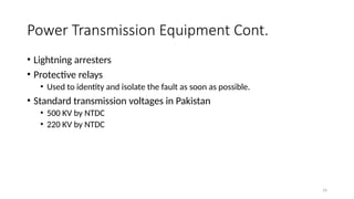 16
Power Transmission Equipment Cont.
• Lightning arresters
• Protective relays
• Used to identity and isolate the fault as soon as possible.
• Standard transmission voltages in Pakistan
• 500 KV by NTDC
• 220 KV by NTDC
 