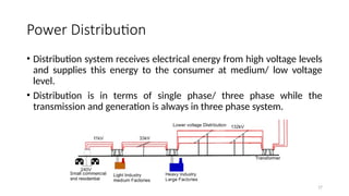 17
Power Distribution
• Distribution system receives electrical energy from high voltage levels
and supplies this energy to the consumer at medium/ low voltage
level.
• Distribution is in terms of single phase/ three phase while the
transmission and generation is always in three phase system.
 