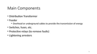 18
Main Components
• Distribution Transformer
• Feeder
• Overhead or underground cables to provide the transmission of energy
• Switches, fuses, etc.
• Protective relays (to remove faults)
• Lightening arresters
 