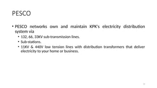 19
PESCO
• PESCO networks own and maintain KPK's electricity distribution
system via
• 132, 66, 33KV sub-transmission lines.
• Sub-stations.
• 11KV & 440V low tension lines with distribution transformers that deliver
electricity to your home or business.
 