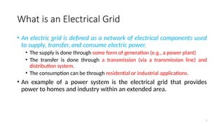 3
What is an Electrical Grid
• An electric grid is defined as a network of electrical components used
to supply, transfer, and consume electric power.
• The supply is done through some form of generation (e.g., a power plant)
• The transfer is done through a transmission (via a transmission line) and
distribution system.
• The consumption can be through residential or industrial applications.
• An example of a power system is the electrical grid that provides
power to homes and industry within an extended area.
 