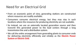 4
Need for an Electrical Grid
• From an economic point of view, generating stations are constructed
where resources are readily available.
• Consumers consume electrical energy, but they may stay in such
locations where the resources for producing electricity are not available.
• So instead, we use an externally located generation source and then
transmit this generated power to the load centers through a long
transmission line and a distribution system.
• We call the entire arrangement from generating plants to consumer ends
for delivering electricity efficiently and reliably as the Electric Power
System or Electric Grid.
 