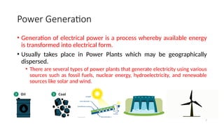 7
Power Generation
• Generation of electrical power is a process whereby available energy
is transformed into electrical form.
• Usually takes place in Power Plants which may be geographically
dispersed.
• There are several types of power plants that generate electricity using various
sources such as fossil fuels, nuclear energy, hydroelectricity, and renewable
sources like solar and wind.
 