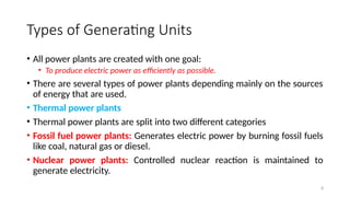 8
Types of Generating Units
• All power plants are created with one goal:
• To produce electric power as efficiently as possible.
• There are several types of power plants depending mainly on the sources
of energy that are used.
• Thermal power plants
• Thermal power plants are split into two different categories
• Fossil fuel power plants: Generates electric power by burning fossil fuels
like coal, natural gas or diesel.
• Nuclear power plants: Controlled nuclear reaction is maintained to
generate electricity.
 