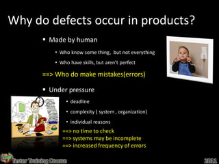 Why do defects occur in products?
             Made by human
                 • Who know some thing, but not everything
                 • Who have skills, but aren’t perfect

            ==> Who do make mistakes(errors)

             Under pressure
                      • deadline
                      • complexity ( system , organization)
                      • individual reasons
                    ==> no time to check
                    ==> systems may be incomplete
                    ==> increased frequency of errors

Tester Training Course                                        2011
 