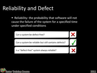 Reliability and Defect
       Reliability: the probability that software will not
      cause the failure of the system for a specified time
      under specified conditions

          Can a system be defect-free?


          Can a system be reliable but still contains defects?


          Is a ”defect-free” system always reliable?




 Tester Training Course                                          2011
 