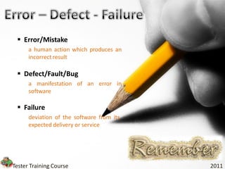  Error/Mistake
      a human action which produces an
      incorrect result

  Defect/Fault/Bug
      a manifestation of an error in
      software

  Failure
      deviation of the software from its
      expected delivery or service




Tester Training Course                     2011
 