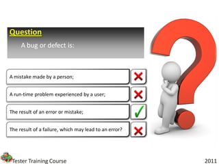 Question
     A bug or defect is:



A mistake made by a person;


A run-time problem experienced by a user;


The result of an error or mistake;


The result of a failure, which may lead to an error?




 Tester Training Course                                2011
 