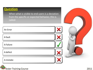 Question
     When what is visible to end-users is a deviation
     from the specific or expected behavior, this is
     called:


An Error


A fault


A Failure


A defect


A mistake


 Tester Training Course                                 2011
 