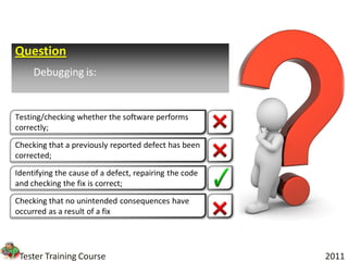Question
     Debugging is:


Testing/checking whether the software performs
correctly;

Checking that a previously reported defect has been
corrected;

Identifying the cause of a defect, repairing the code
and checking the fix is correct;

Checking that no unintended consequences have
occurred as a result of a fix




 Tester Training Course                                 2011
 
