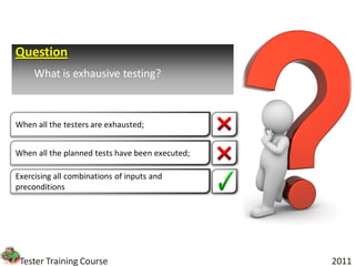 Question
     What is exhausive testing?



When all the testers are exhausted;


When all the planned tests have been executed;

Exercising all combinations of inputs and
preconditions




 Tester Training Course                          2011
 