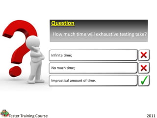 Question
                         How much time will exhaustive testing take?


                         Infinite time;


                         No much time;


                         Impractical amount of time.




Tester Training Course                                             2011
 