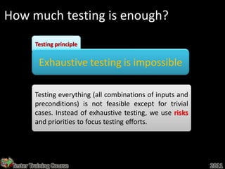 How much testing is enough?
         Testing principle


           Exhaustive testing is impossible

         Testing everything (all combinations of inputs and
         preconditions) is not feasible except for trivial
         cases. Instead of exhaustive testing, we use risks
         and priorities to focus testing efforts.




 Tester Training Course                                       2011
 