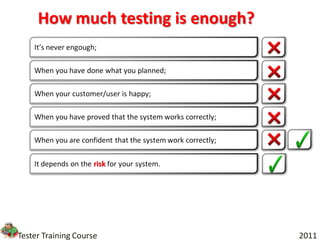 How much testing is enough?
    It’s never engough;

    When you have done what you planned;

    When your customer/user is happy;

    When you have proved that the system works correctly;

    When you are confident that the system work correctly;

    It depends on the risk for your system.




Tester Training Course                                       2011
 