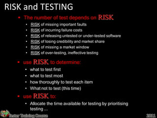 RISK and TESTING
       The number of test depends on RISK
          •   RISK of missing important faults
          •   RISK of incurring failure costs
          •   RISK of releasing untested or under-tested software
          •   RISK of losing credibility and market share
          •   RISK of missing a market window
          •   RISK of over-testing, ineffective testing

      use RISK to determine:
          •   what to test first
          •   what to test most
          •   how thoroughly to test each item
          •   What not to test (this time)
      use RISK to:
          • Allocate the time available for testing by prioritising
            testing ...
 Tester Training Course                                               2011
 