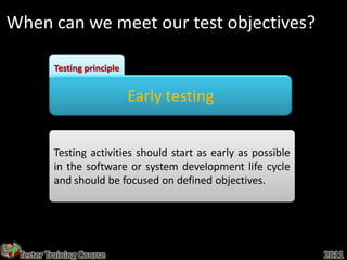 When can we meet our test objectives?

         Testing principle


                             Early testing


         Testing activities should start as early as possible
         in the software or system development life cycle
         and should be focused on defined objectives.




 Tester Training Course                                         2011
 