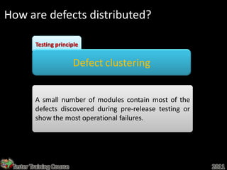 How are defects distributed?

         Testing principle


                          Defect clustering


         A small number of modules contain most of the
         defects discovered during pre-release testing or
         show the most operational failures.




 Tester Training Course                                     2011
 