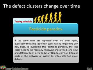 The defect clusters change over time

        Testing principle


                         Pesticide paradox

        If the same tests are repeated over and over again,
        eventually the same set of test cases will no longer find any
        new bugs. To overcome this 'pesticide paradox', the test
        cases need to be regularly reviewed and revised, and new
        and different tests need to be written to exercise different
        parts of the software or system to potentially find more
        defects.


Tester Training Course                                                  2011
 