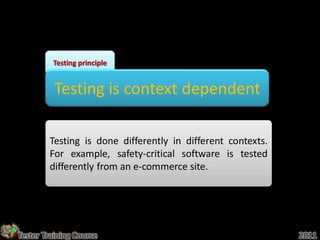 Testing principle


          Testing is context dependent

        Testing is done differently in different contexts.
        For example, safety-critical software is tested
        differently from an e-commerce site.




Tester Training Course                                       2011
 