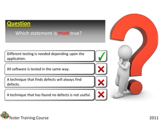 Question
     Which statement is most true?


Different testing is needed depending upon the
application.

All software is tested in the same way.

A technique that finds defects will always find
defects.

A technique that has found no defects is not useful.




 Tester Training Course                                2011
 