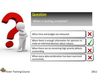 Question
                         When is testing complete?


                         When time and budget are exhaused.

                         When there is enough information for sponsors to
                         make an informed decision about release.

                         When there are no remaining high priority defects
                         outstanding.

                         When every data combination has been exercised
                         successfully.




Tester Training Course                                                       2011
 