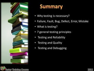 • Why testing is necessary?
                         • Failure, Fault, Bug, Defect, Error, Mistake
                         • What is testing?
                         • 7 general testing principles
                         • Testing and Reliability
                         • Testing and Quality
                         • Testing and Debugging




Tester Training Course                                               2011
 