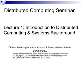 Distributed Computing Seminar Lecture 1: Introduction to Distributed  Computing & Systems Background Christophe Bisciglia, Aaron Kimball, & Sierra Michels-Slettvet Summer 2007 Except where otherwise noted, the contents of this presentation are © Copyright 2007 University of Washington and are licensed under the Creative Commons Attribution 2.5 License. 