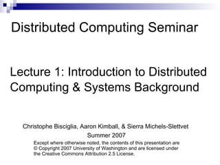 Distributed Computing Seminar Lecture 1: Introduction to Distributed  Computing & Systems Background Christophe Bisciglia, Aaron Kimball, & Sierra Michels-Slettvet Summer 2007 Except where otherwise noted, the contents of this presentation are © Copyright 2007 University of Washington and are licensed under the Creative Commons Attribution 2.5 License. 