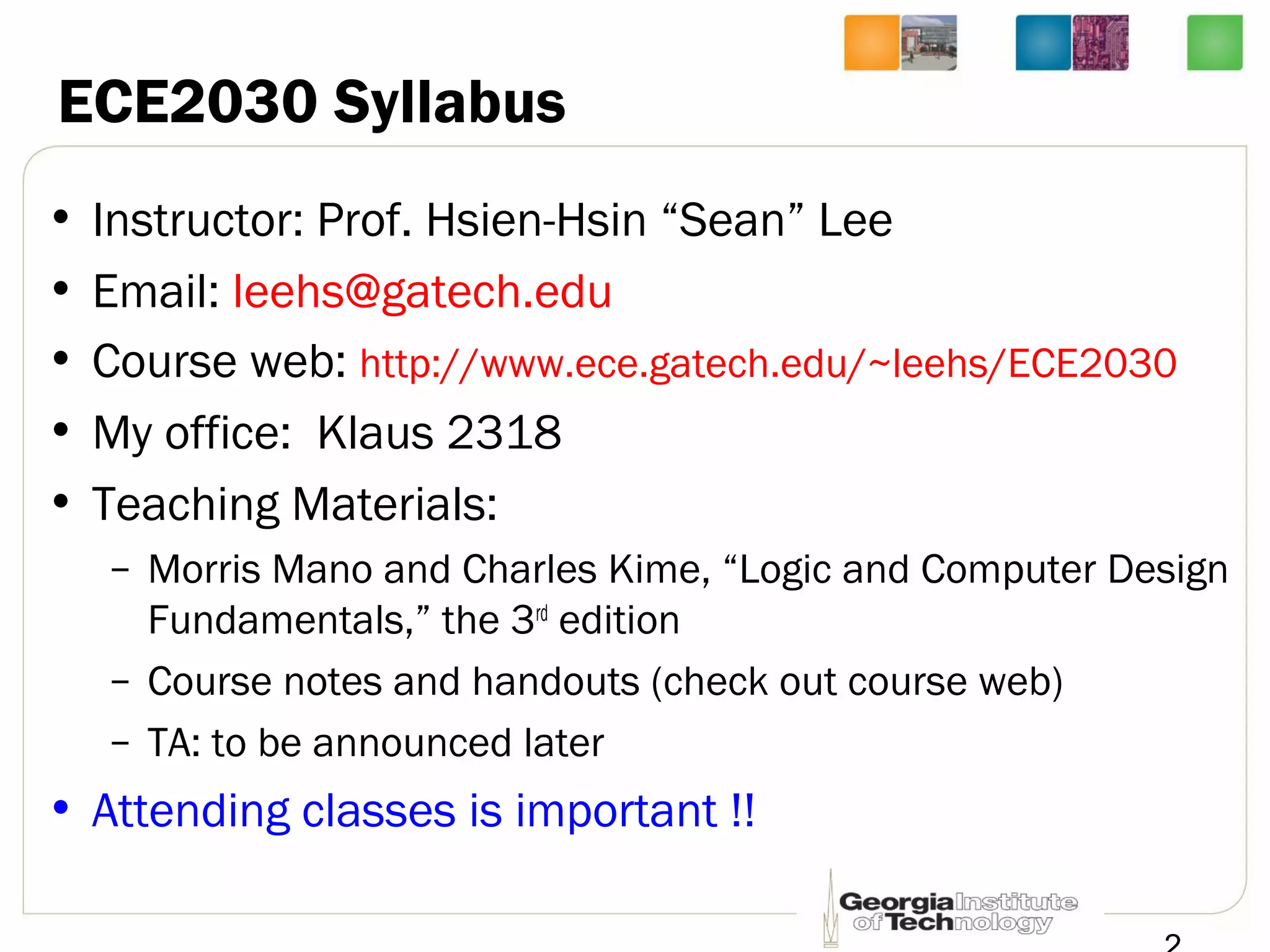 • Instructor: Prof. Hsien-Hsin “Sean” Lee
• Email: leehs@gatech.edu
• Course web: http://www.ece.gatech.edu/~leehs/ECE2030
• My office: Klaus 2318
• Teaching Materials:
– Morris Mano and Charles Kime, “Logic and Computer Design
Fundamentals,” the 3rd
edition
– Course notes and handouts (check out course web)
– TA: to be announced later
• Attending classes is important !!
ECE2030 Syllabus
 