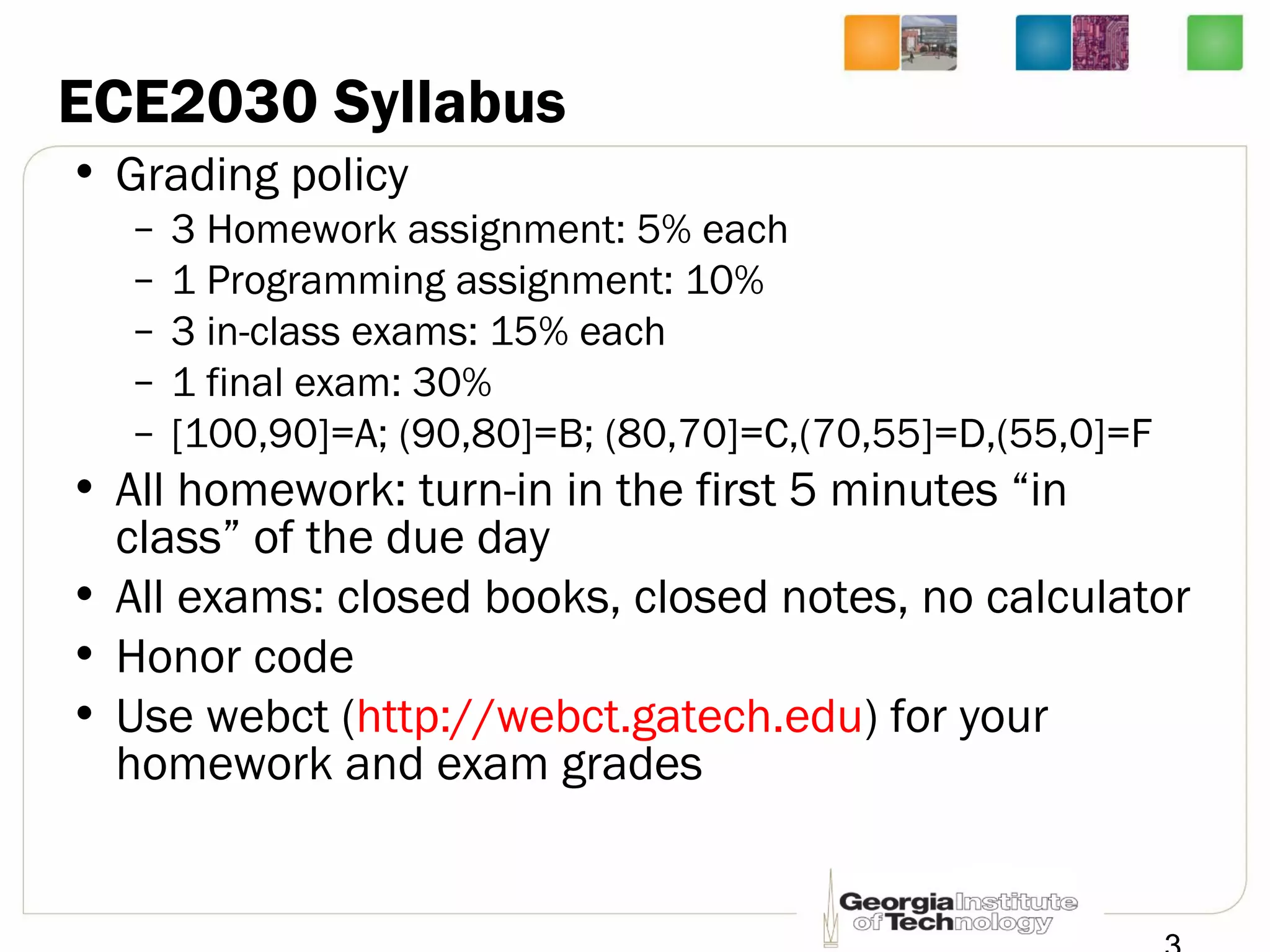 ECE2030 Syllabus
• Grading policy
– 3 Homework assignment: 5% each
– 1 Programming assignment: 10%
– 3 in-class exams: 15% each
– 1 final exam: 30%
– [100,90]=A; (90,80]=B; (80,70]=C,(70,55]=D,(55,0]=F
• All homework: turn-in in the first 5 minutes “in
class” of the due day
• All exams: closed books, closed notes, no calculator
• Honor code
• Use webct (http://webct.gatech.edu) for your
homework and exam grades
 