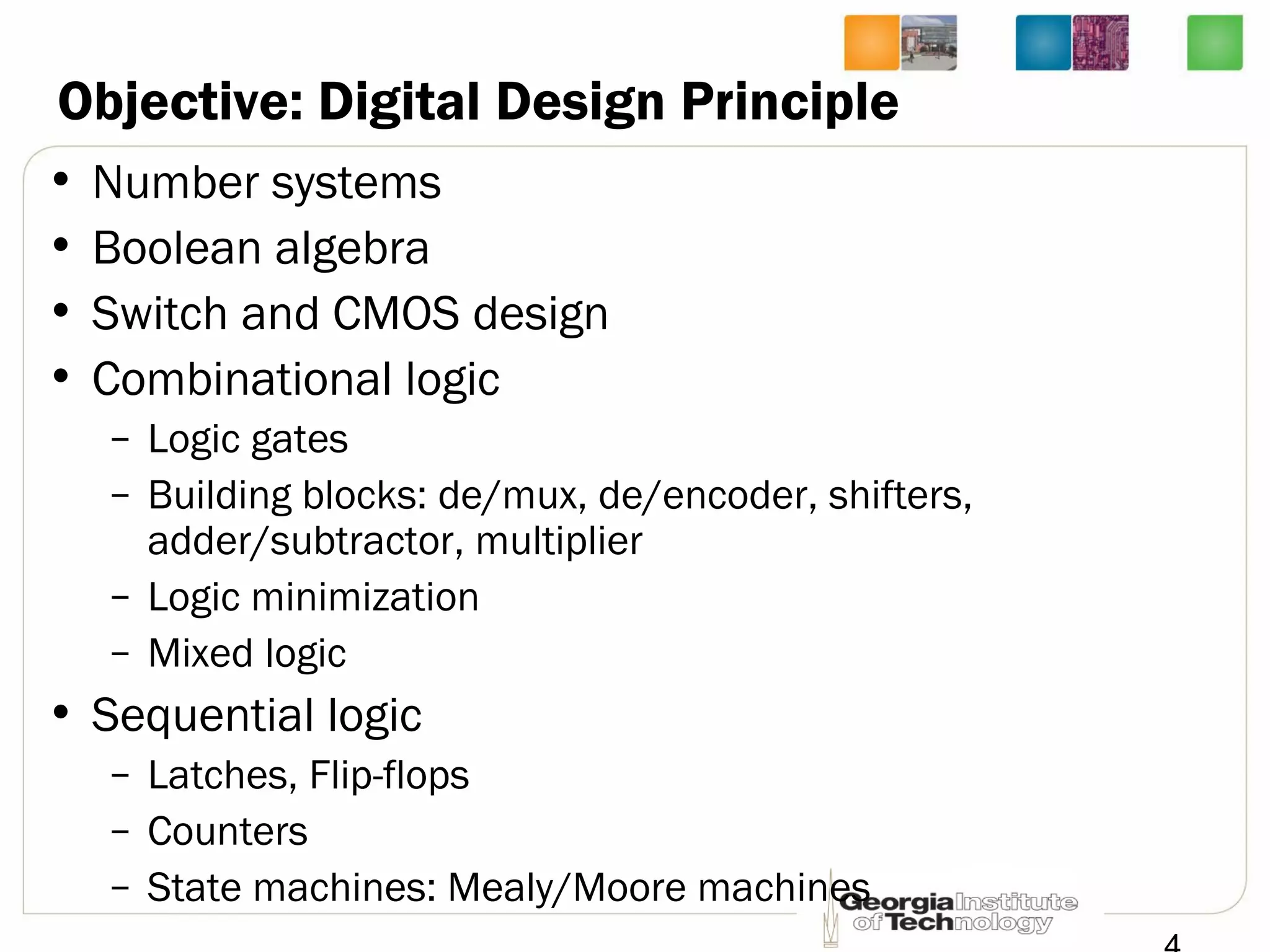 Objective: Digital Design Principle
• Number systems
• Boolean algebra
• Switch and CMOS design
• Combinational logic
– Logic gates
– Building blocks: de/mux, de/encoder, shifters,
adder/subtractor, multiplier
– Logic minimization
– Mixed logic
• Sequential logic
– Latches, Flip-flops
– Counters
– State machines: Mealy/Moore machines
 