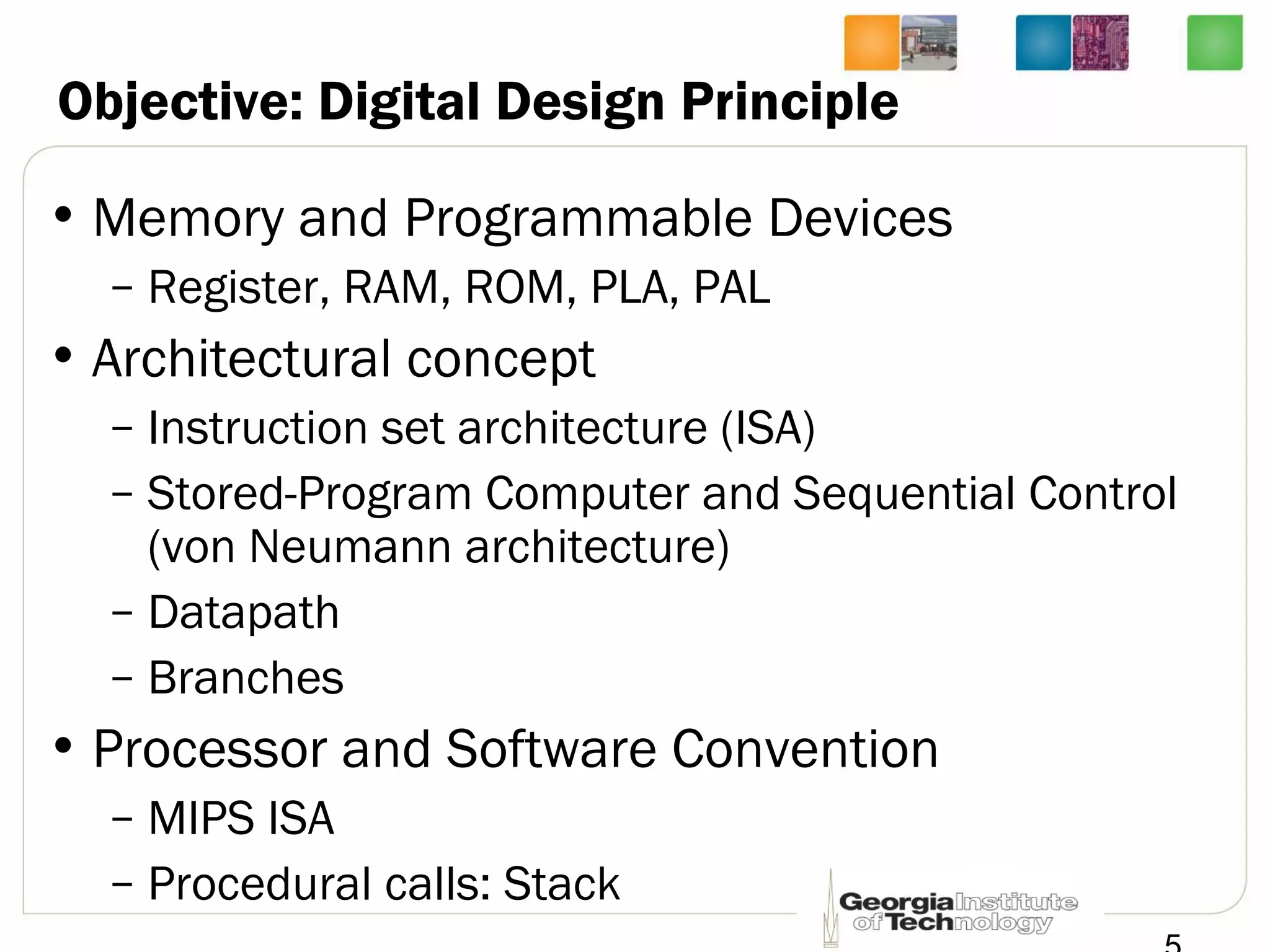 Objective: Digital Design Principle
• Memory and Programmable Devices
– Register, RAM, ROM, PLA, PAL
• Architectural concept
– Instruction set architecture (ISA)
– Stored-Program Computer and Sequential Control
(von Neumann architecture)
– Datapath
– Branches
• Processor and Software Convention
– MIPS ISA
– Procedural calls: Stack
 