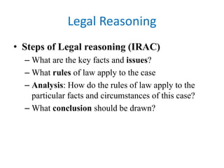 Legal Reasoning
• Steps of Legal reasoning (IRAC)
– What are the key facts and issues?
– What rules of law apply to the case
– Analysis: How do the rules of law apply to the
particular facts and circumstances of this case?
– What conclusion should be drawn?
 