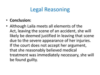 Legal Reasoning
• Conclusion:
• Although Laila meets all elements of the
Act, leaving the scene of an accident, she will
likely be deemed justified in leaving that scene
due to the severe appearance of her injuries.
If the court does not accept her argument,
that she reasonably believed medical
treatment was immediately necessary, she will
be found guilty.
 