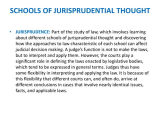 SCHOOLS OF JURISPRUDENTIAL THOUGHT
• JURISPRUDENCE: Part of the study of law, which involves learning
about different schools of jurisprudential thought and discovering
how the approaches to law characteristic of each school can affect
judicial decision making. A judge’s function is not to make the laws,
but to interpret and apply them. However, the courts play a
signiﬁcant role in deﬁning the laws enacted by legislative bodies,
which tend to be expressed in general terms. Judges thus have
some ﬂexibility in interpreting and applying the law. It is because of
this ﬂexibility that different courts can, and often do, arrive at
different conclusions in cases that involve nearly identical issues,
facts, and applicable laws.
 