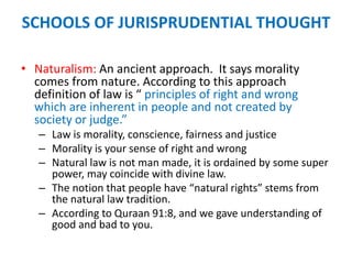 SCHOOLS OF JURISPRUDENTIAL THOUGHT
• Naturalism: An ancient approach. It says morality
comes from nature. According to this approach
definition of law is “ principles of right and wrong
which are inherent in people and not created by
society or judge.”
– Law is morality, conscience, fairness and justice
– Morality is your sense of right and wrong
– Natural law is not man made, it is ordained by some super
power, may coincide with divine law.
– The notion that people have “natural rights” stems from
the natural law tradition.
– According to Quraan 91:8, and we gave understanding of
good and bad to you.
 