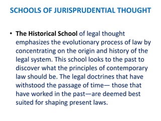 SCHOOLS OF JURISPRUDENTIAL THOUGHT
• The Historical School of legal thought
emphasizes the evolutionary process of law by
concentrating on the origin and history of the
legal system. This school looks to the past to
discover what the principles of contemporary
law should be. The legal doctrines that have
withstood the passage of time— those that
have worked in the past—are deemed best
suited for shaping present laws.
 
