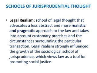 SCHOOLS OF JURISPRUDENTIAL THOUGHT
• Legal Realism: school of legal thought that
advocates a less abstract and more realistic
and pragmatic approach to the law and takes
into account customary practices and the
circumstances surrounding the particular
transaction. Legal realism strongly inﬂuenced
the growth of the sociological school of
jurisprudence, which views law as a tool for
promoting social justice.
 