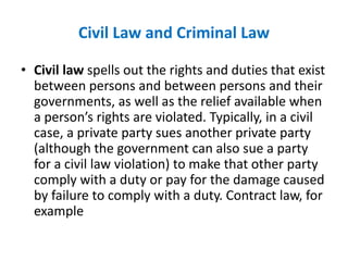 Civil Law and Criminal Law
• Civil law spells out the rights and duties that exist
between persons and between persons and their
governments, as well as the relief available when
a person’s rights are violated. Typically, in a civil
case, a private party sues another private party
(although the government can also sue a party
for a civil law violation) to make that other party
comply with a duty or pay for the damage caused
by failure to comply with a duty. Contract law, for
example
 