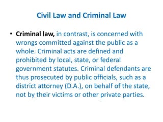 Civil Law and Criminal Law
• Criminal law, in contrast, is concerned with
wrongs committed against the public as a
whole. Criminal acts are deﬁned and
prohibited by local, state, or federal
government statutes. Criminal defendants are
thus prosecuted by public ofﬁcials, such as a
district attorney (D.A.), on behalf of the state,
not by their victims or other private parties.
 