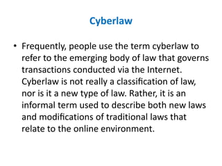 Cyberlaw
• Frequently, people use the term cyberlaw to
refer to the emerging body of law that governs
transactions conducted via the Internet.
Cyberlaw is not really a classiﬁcation of law,
nor is it a new type of law. Rather, it is an
informal term used to describe both new laws
and modiﬁcations of traditional laws that
relate to the online environment.
 