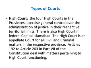 Types of Courts
• High Court: the four High Courts in the
Provinces, exercise general control over the
administration of justice in their respective
territorial limits. There is also High Court in
federal Capital Islamabad. The High Court is an
appellate Court for all Civil and Criminal
matters in the respective province. Articles
192 to Article 203 in Part VII of the
Constitution deal with matters pertaining to
High Court functioning.
 