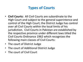 Types of Courts
• Civil Courts: All Civil Courts are subordinate to the
High Court and subject to the general superintence and
control of the High Court; the District Judge has control
over all Civil Courts within the local limits of his
jurisdiction. Civil Courts in Pakistan are established by
the respective province under different laws titled the
Civil Courts Ordinance 1962 which recognizes the
following main classes of Civil Courts:
• The court of District Judge
• The court of Additional District Judge
• The court of Civil Court
 