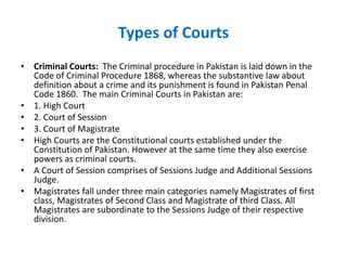 Types of Courts
• Criminal Courts: The Criminal procedure in Pakistan is laid down in the
Code of Criminal Procedure 1868, whereas the substantive law about
definition about a crime and its punishment is found in Pakistan Penal
Code 1860. The main Criminal Courts in Pakistan are:
• 1. High Court
• 2. Court of Session
• 3. Court of Magistrate
• High Courts are the Constitutional courts established under the
Constitution of Pakistan. However at the same time they also exercise
powers as criminal courts.
• A Court of Session comprises of Sessions Judge and Additional Sessions
Judge.
• Magistrates fall under three main categories namely Magistrates of first
class, Magistrates of Second Class and Magistrate of third Class. All
Magistrates are subordinate to the Sessions Judge of their respective
division.
 