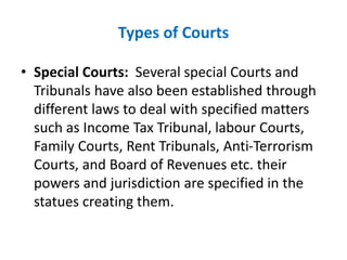 Types of Courts
• Special Courts: Several special Courts and
Tribunals have also been established through
different laws to deal with specified matters
such as Income Tax Tribunal, labour Courts,
Family Courts, Rent Tribunals, Anti-Terrorism
Courts, and Board of Revenues etc. their
powers and jurisdiction are specified in the
statues creating them.
 