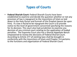 Types of Courts
• Federal Shariah Court: Federal Sharaih Courts have been
established to examine and decide the question whether or not any
provision of law is repugnant to the Injunctions of Islam as laid
down in the Holy Quran and Sunnah of the Prophet (peace be upon
him). If a law is found to be repugnant the Court is to provide
notice to the level of government concerned specifying the reasons
for its decision. The court also had jurisdiction to examine any
decision of any criminal court relating to the application of hudod
penalties. The Supreme Court also has a Shariat Appellate Bench
empowered to review the decisions of Federal Shariat Court.
According to Article 277 all existing laws shall be brought in
conformity with the Injunctions of Islam and Chapter 3-A pertains
to the functions and organization of Federal Shariah Court.
 