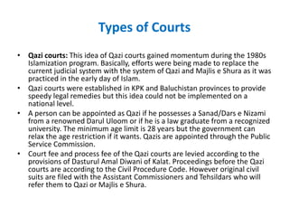 Types of Courts
• Qazi courts: This idea of Qazi courts gained momentum during the 1980s
Islamization program. Basically, efforts were being made to replace the
current judicial system with the system of Qazi and Majlis e Shura as it was
practiced in the early day of Islam.
• Qazi courts were established in KPK and Baluchistan provinces to provide
speedy legal remedies but this idea could not be implemented on a
national level.
• A person can be appointed as Qazi if he possesses a Sanad/Dars e Nizami
from a renowned Darul Uloom or if he is a law graduate from a recognized
university. The minimum age limit is 28 years but the government can
relax the age restriction if it wants. Qazis are appointed through the Public
Service Commission.
• Court fee and process fee of the Qazi courts are levied according to the
provisions of Dasturul Amal Diwani of Kalat. Proceedings before the Qazi
courts are according to the Civil Procedure Code. However original civil
suits are filed with the Assistant Commissioners and Tehsildars who will
refer them to Qazi or Majlis e Shura.
 